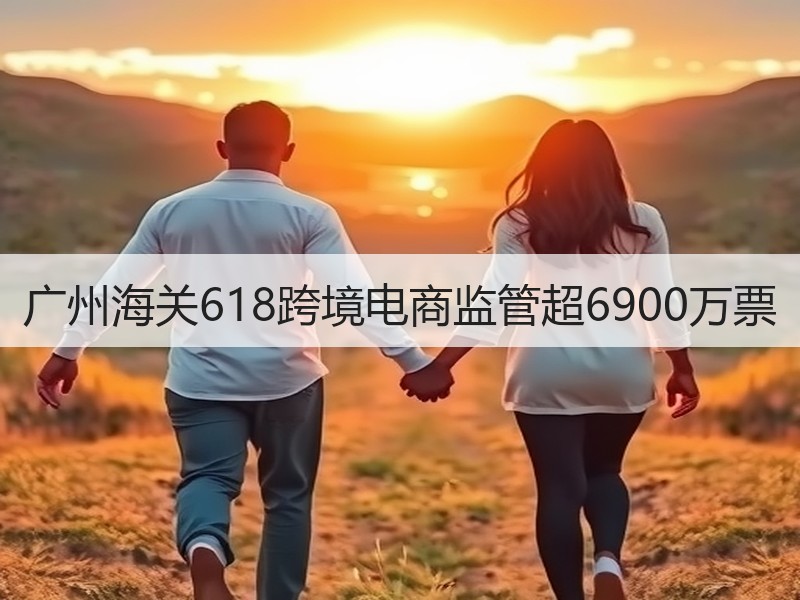 广州海关618跨境电商监管超6900万票 广州海关618跨境电商监管超6900万票