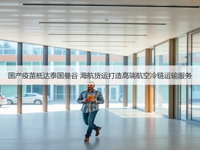 国产疫苗抵达泰国曼谷 海航货运打造高端航空冷链运输服务