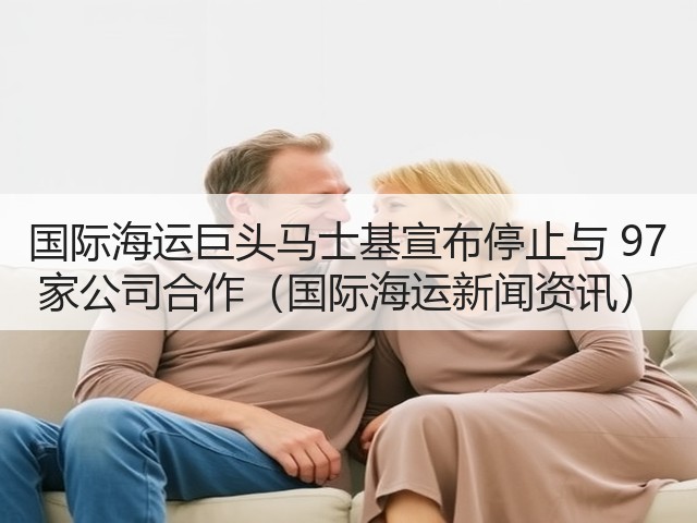 国际海运巨头马士基宣布停止与 97 家公司合作(国际海运新闻资讯)(图1) 国际海运巨头马士基宣布停止与 97 家公司合作(国际海运新闻资讯)(图1)