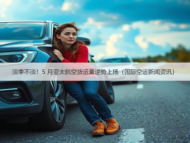 淡季不淡!5 月亚太航空货运量逆势上扬(国际空运新闻资讯)(图1) 淡季不淡!5 月亚太航空货运量逆势上扬(国际空运新闻资讯)(图1)