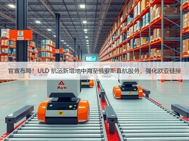 官宣布局!ULD 航运新增地中海至俄罗斯直航服务,强化欧亚链接(图1) 官宣布局!ULD 航运新增地中海至俄罗斯直航服务,强化欧亚链接(图1)