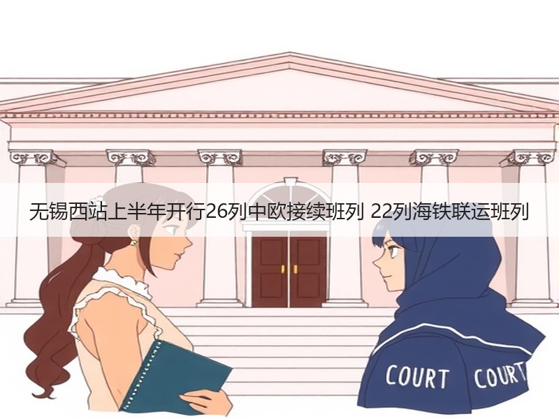 无锡西站上半年开行26列中欧接续班列 22列海铁联运班列 无锡西站上半年开行26列中欧接续班列 22列海铁联运班列