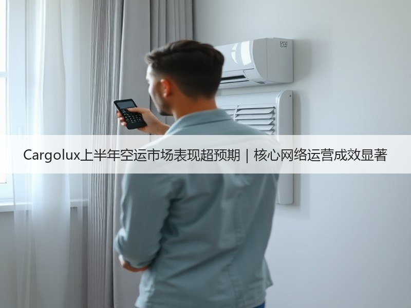 Cargolux上半年空运市场表现超预期|核心网络运营成效显著 Cargolux上半年空运市场表现超预期|核心网络运营成效显著