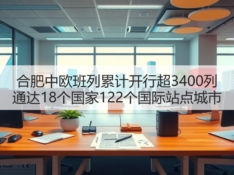 合肥中欧班列累计开行超3400列 通达18个国家122个国际站点城市