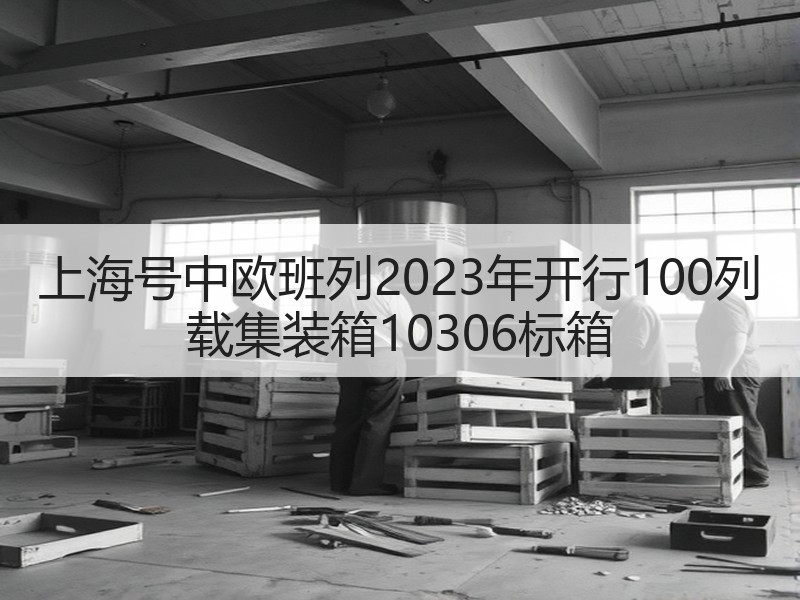 上海号中欧班列2023年开行100列 载集装箱10306标箱