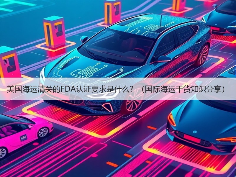 美国海运清关的FDA认证要求是什么？（国际海运干货知识分享）