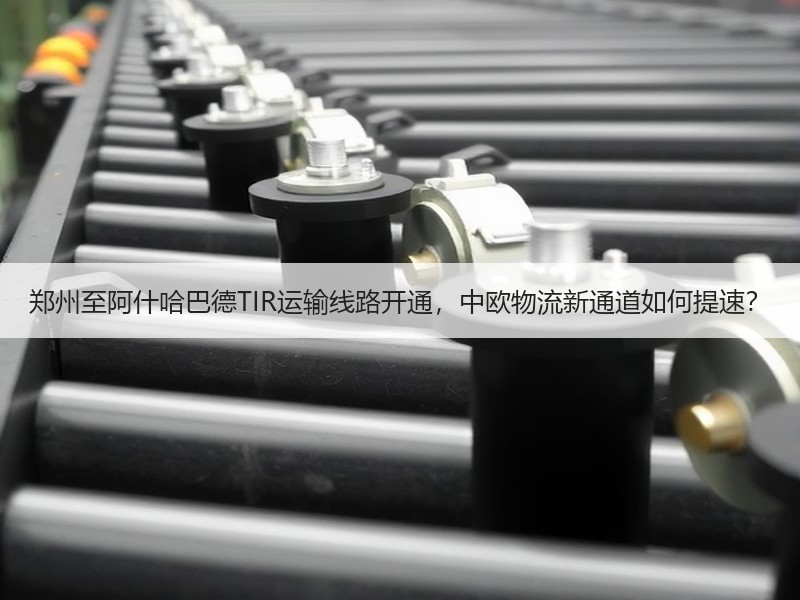 郑州至阿什哈巴德TIR运输线路开通,中欧物流新通道如何提速? 郑州至阿什哈巴德TIR运输线路开通,中欧物流新通道如何提速?