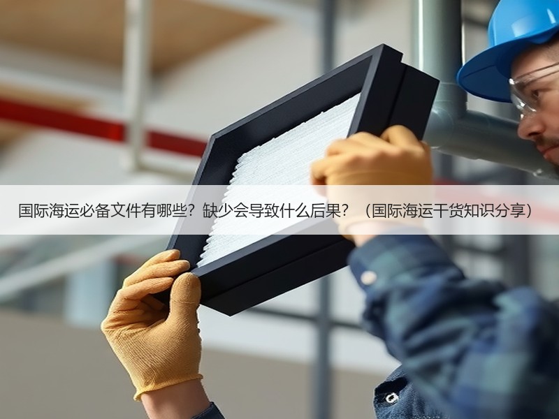 国际海运必备文件有哪些？缺少会导致什么后果？（国际海运干货知识分享）