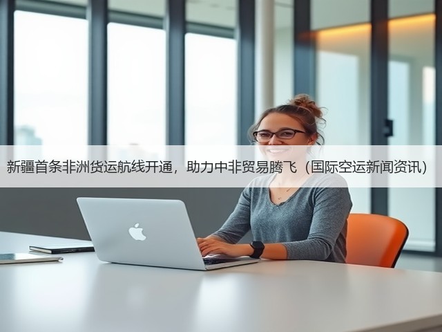 新疆首条非洲货运航线开通,助力中非贸易腾飞(国际空运新闻资讯)(图3) 新疆首条非洲货运航线开通,助力中非贸易腾飞(国际空运新闻资讯)(图3)
