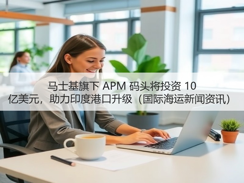 马士基旗下 APM 码头将投资 10 亿美元，助力印度港口升级（国际海运新闻资讯）