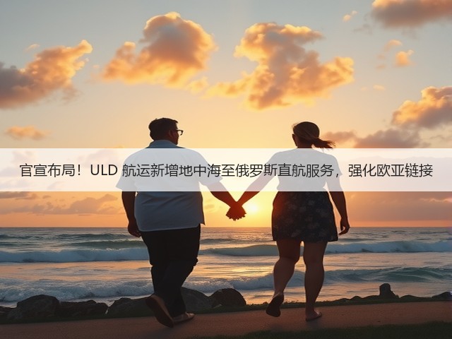 官宣布局!ULD 航运新增地中海至俄罗斯直航服务,强化欧亚链接(图3) 官宣布局!ULD 航运新增地中海至俄罗斯直航服务,强化欧亚链接(图3)
