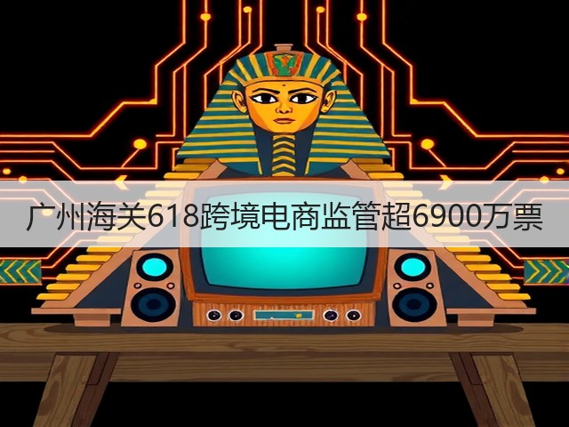 广州海关618跨境电商监管超6900万票(图1)