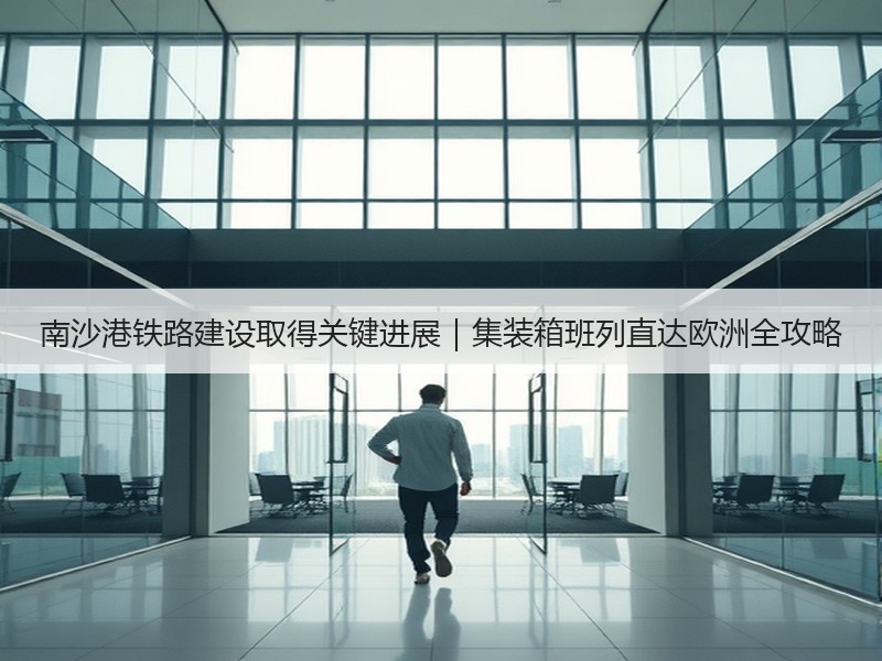 南沙港铁路建设取得关键进展|集装箱班列直达欧洲全攻略 南沙港铁路建设取得关键进展|集装箱班列直达欧洲全攻略