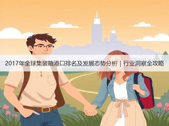 2017年全球集装箱港口排名及发展态势分析|行业洞察全攻略(图1) 2017年全球集装箱港口排名及发展态势分析|行业洞察全攻略(图1)