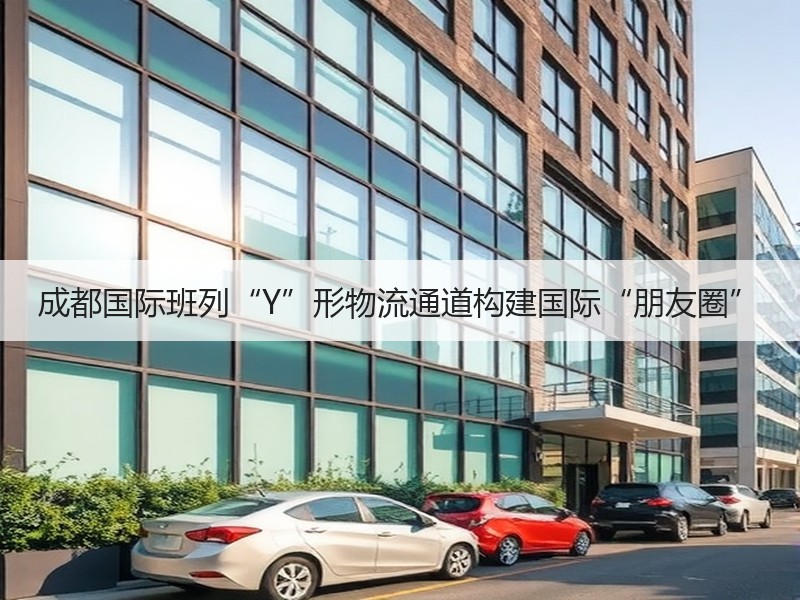 成都国际班列“Y”形物流通道构建国际“朋友圈”