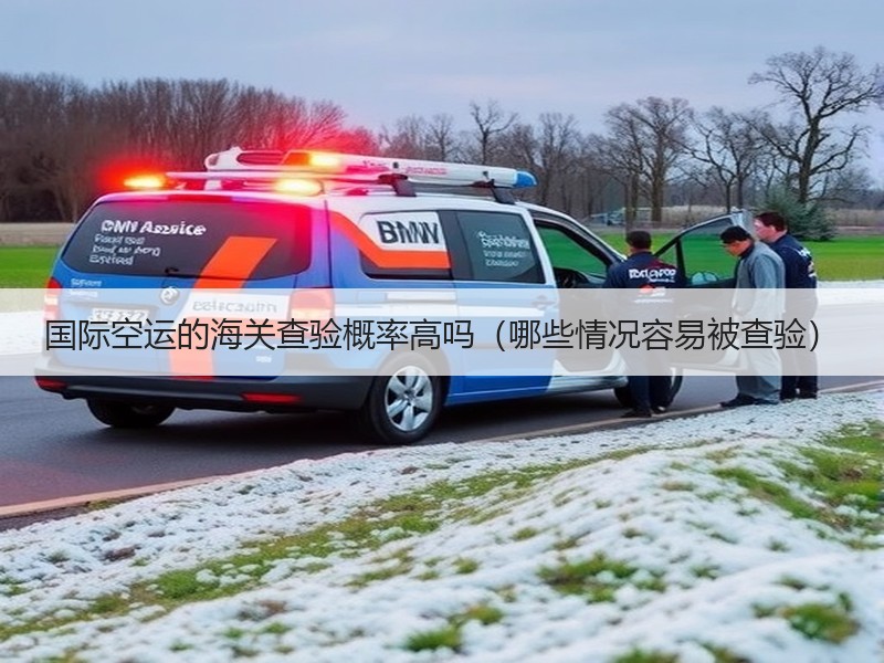 国际空运的海关查验概率高吗（哪些情况容易被查验）