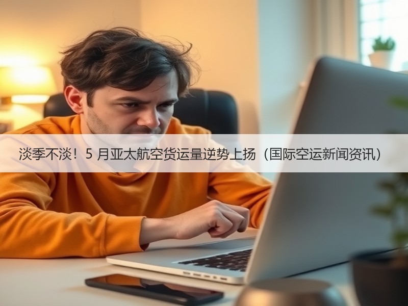 淡季不淡！5 月亚太航空货运量逆势上扬（国际空运新闻资讯）