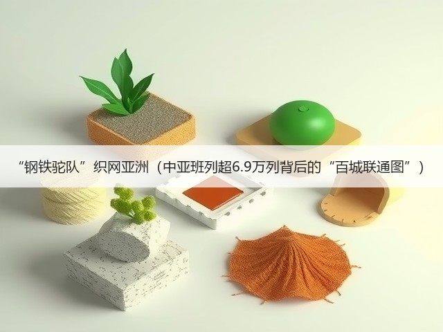 “钢铁驼队”织网亚洲(中亚班列超6.9万列背后的“百城联通图”)(图3) “钢铁驼队”织网亚洲(中亚班列超6.9万列背后的“百城联通图”)(图3)
