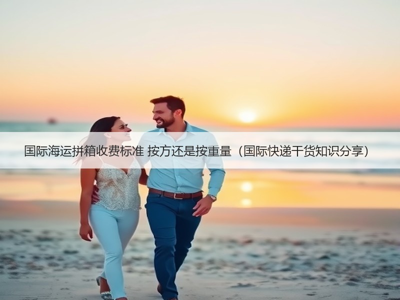 国际海运拼箱收费标准 按方还是按重量（国际快递干货知识分享）