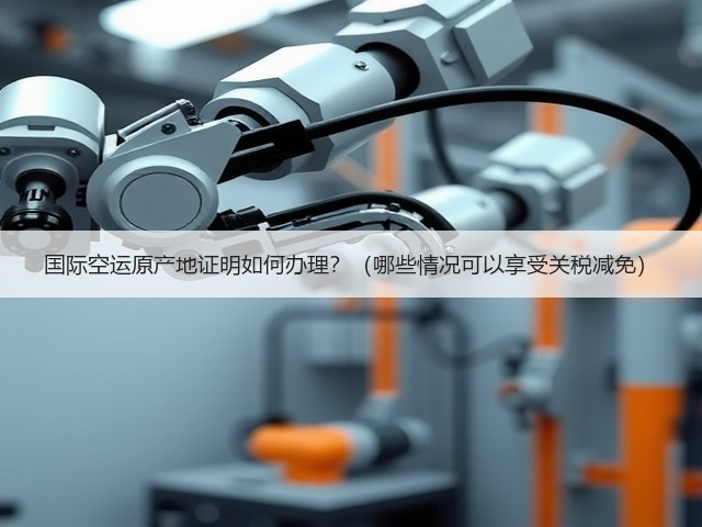 国际空运原产地证明如何办理?(哪些情况可以享受关税减免)(图3) 国际空运原产地证明如何办理?(哪些情况可以享受关税减免)(图3)