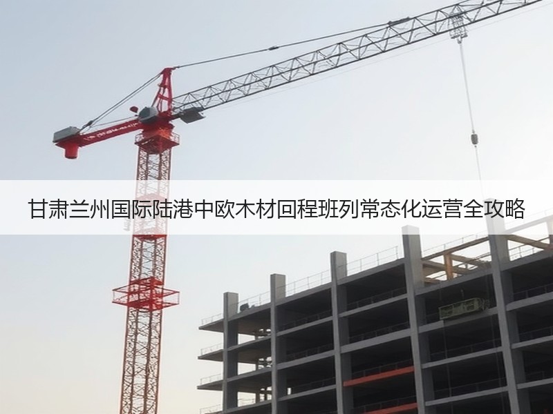 甘肃兰州国际陆港中欧木材回程班列常态化运营全攻略 甘肃兰州国际陆港中欧木材回程班列常态化运营全攻略